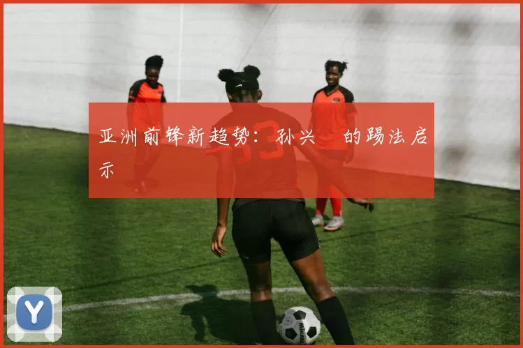 亚洲前锋新趋势：孙兴慜的踢法启示