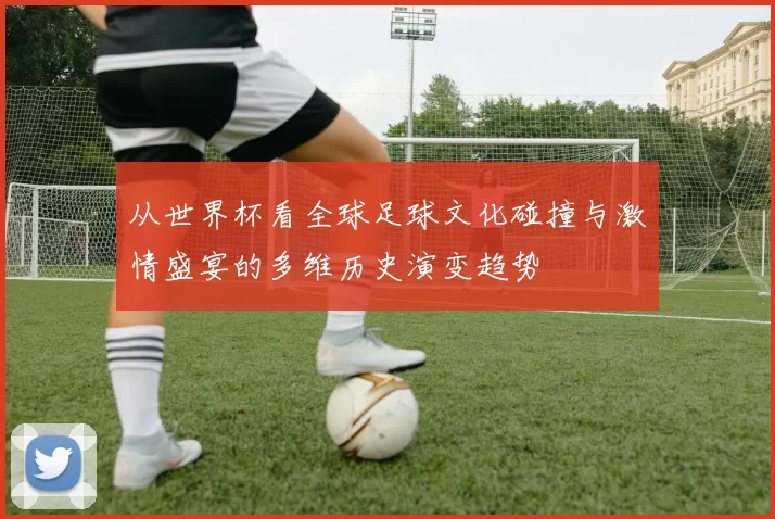 从世界杯看全球足球文化碰撞与激情盛宴的多维历史演变趋势
