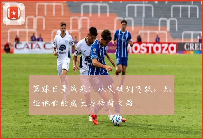 篮球巨星风采：从突破到飞跃，见证他们的成长与传奇之路