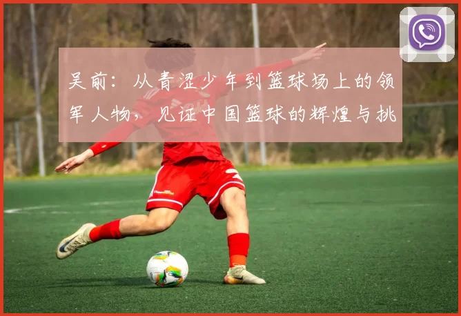 吴前：从青涩少年到篮球场上的领军人物，见证中国篮球的辉煌与挑战