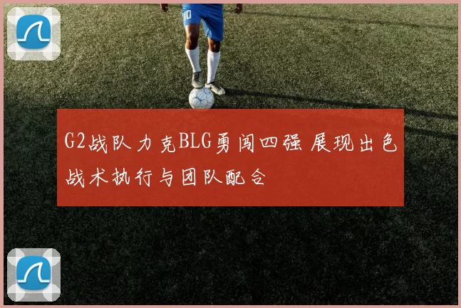 G2战队力克BLG勇闯四强 展现出色战术执行与团队配合