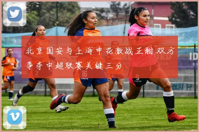 北京国安与上海申花激战正酣 双方争夺中超联赛关键三分