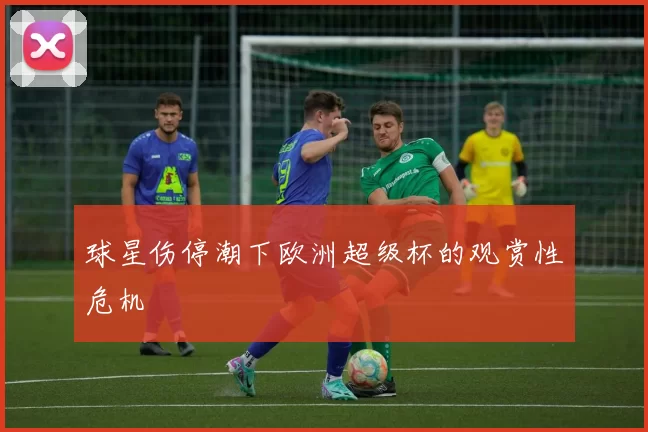 球星伤停潮下欧洲超级杯的观赏性危机