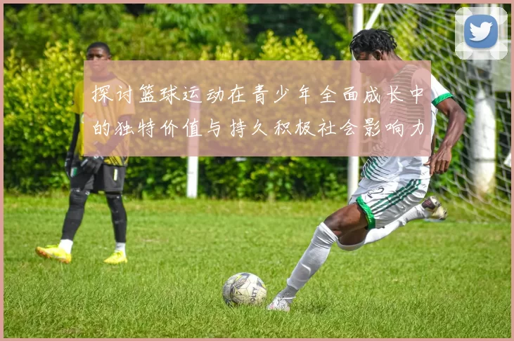 探讨篮球运动在青少年全面成长中的独特价值与持久积极社会影响力