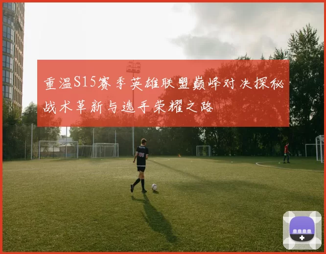 重温S15赛季英雄联盟巅峰对决探秘战术革新与选手荣耀之路