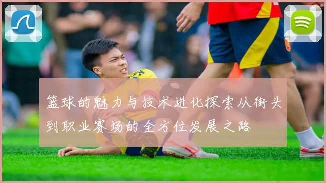 篮球的魅力与技术进化探索从街头到职业赛场的全方位发展之路