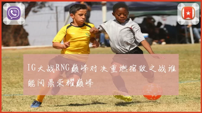 IG大战RNG巅峰对决重燃宿敌之战谁能问鼎荣耀巅峰