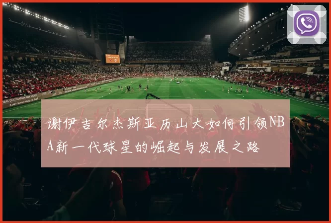 谢伊吉尔杰斯亚历山大如何引领NBA新一代球星的崛起与发展之路