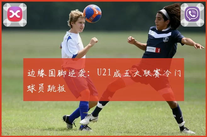 边缘国脚逆袭：U21成五大联赛冷门球员跳板