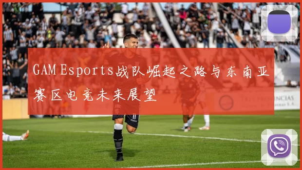 GAM Esports战队崛起之路与东南亚赛区电竞未来展望