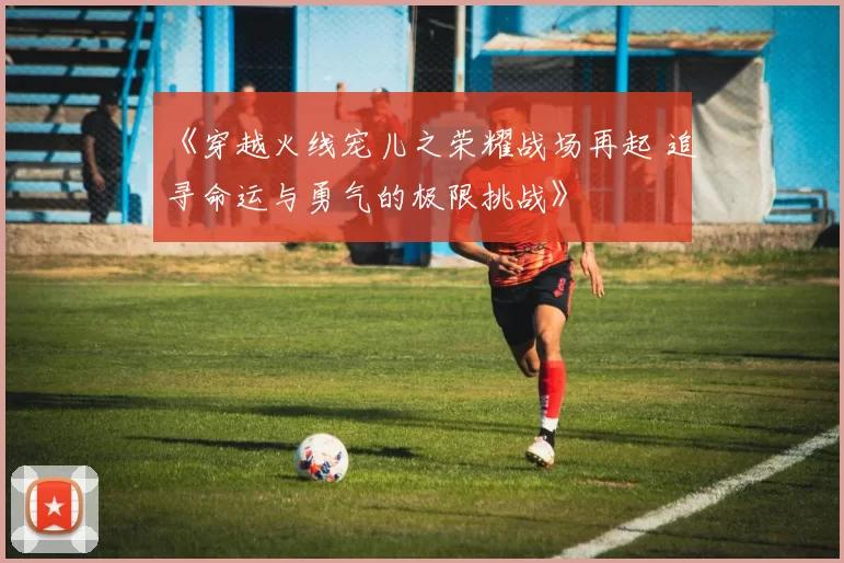 《穿越火线宠儿之荣耀战场再起 追寻命运与勇气的极限挑战》