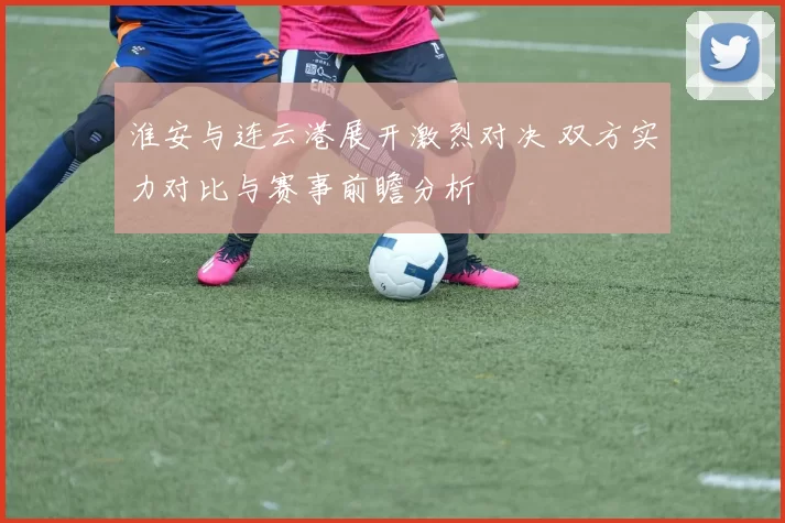 淮安与连云港展开激烈对决 双方实力对比与赛事前瞻分析
