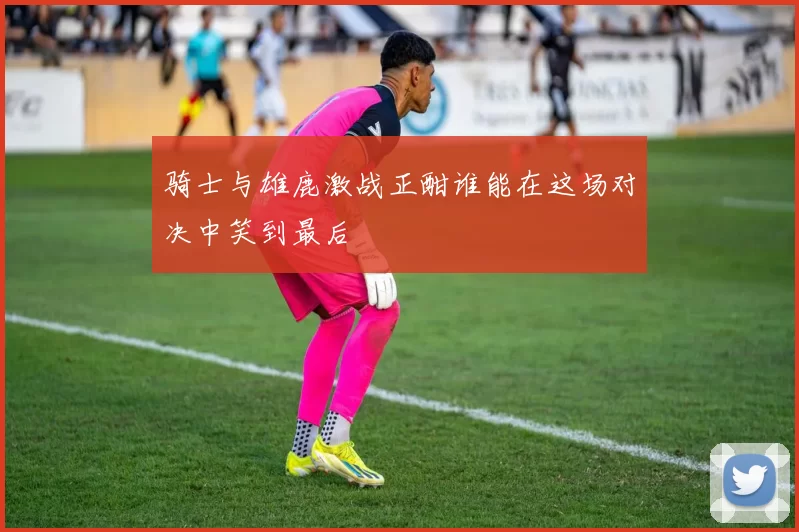 骑士与雄鹿激战正酣谁能在这场对决中笑到最后