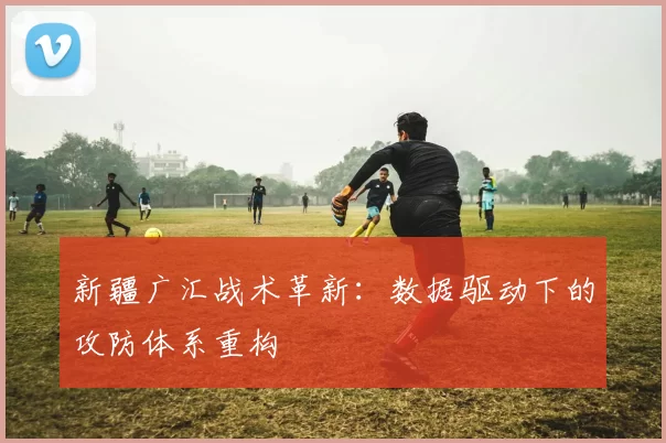 新疆广汇战术革新：数据驱动下的攻防体系重构
