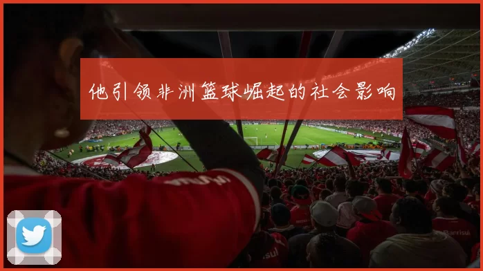 他引领非洲篮球崛起的社会影响