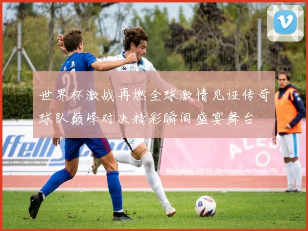 世界杯激战再燃全球激情见证传奇球队巅峰对决精彩瞬间盛宴舞台