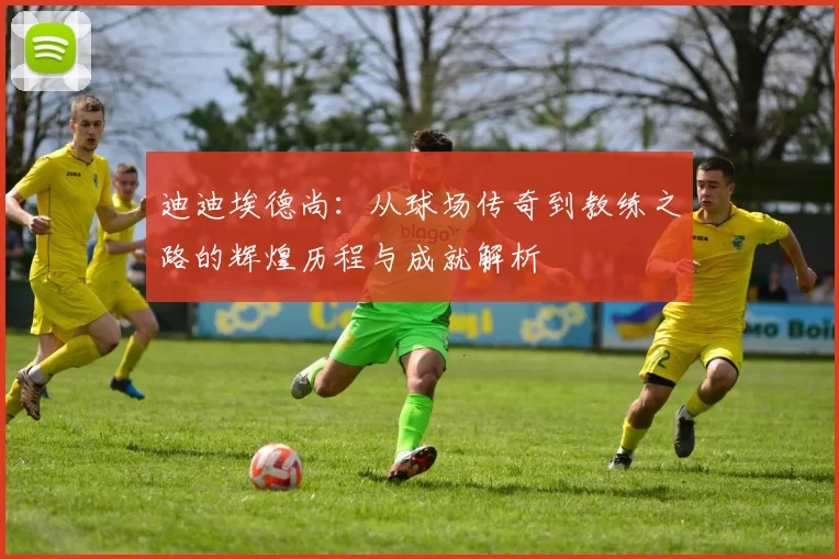 迪迪埃德尚：从球场传奇到教练之路的辉煌历程与成就解析